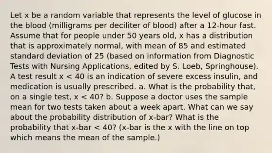 Let x be a random variable that represents the level of glucose in the blood (milligrams per deciliter of blood) after a 12-hour fast. Assume that for people under 50 years old, x has a distribution that is approximately normal, with mean of 85 and estimated standard deviation of 25 (based on information from Diagnostic Tests with Nursing Applications, edited by S. Loeb, Springhouse). A test result x < 40 is an indication of severe excess insulin, and medication is usually prescribed. a. What is the probability that, on a single test, x < 40? b. Suppose a doctor uses the sample mean for two tests taken about a week apart. What can we say about the probability distribution of x-bar? What is the probability that x-bar < 40? (x-bar is the x with the line on top which means the mean of the sample.)