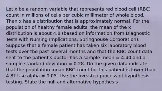 Let x be a random variable that represents red blood cell (RBC) count in millions of cells per cubic millimeter of whole blood. Then x has a distribution that is approximately normal. For the population of healthy female adults, the mean of the x distribution is about 4.8 (based on information from Diagnostic Tests with Nursing Implications, Springhouse Corporation). Suppose that a female patient has taken six laboratory blood tests over the past several months and that the RBC count data sent to the patient's doctor has a sample mean = 4.40 and a sample <a href='https://www.questionai.com/knowledge/kqGUr1Cldy-standard-deviation' class='anchor-knowledge'>standard deviation</a> = 0.28. Do the given data indicate that the population mean RBC count for this patient is lower than 4.8? Use alpha = 0.05. Use the five-step process of hypothesis testing. State the null and alternative hypothesis