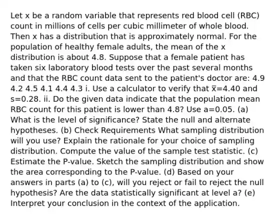 Let x be a random variable that represents red blood cell (RBC) count in millions of cells per cubic millimeter of whole blood. Then x has a distribution that is approximately normal. For the population of healthy female adults, the mean of the x distribution is about 4.8. Suppose that a female patient has taken six laboratory blood tests over the past several months and that the RBC count data sent to the patient's doctor are: 4.9 4.2 4.5 4.1 4.4 4.3 i. Use a calculator to verify that x̅=4.40 and s=0.28. ii. Do the given data indicate that the population mean RBC count for this patient is lower than 4.8? Use a=0.05. (a) What is the level of significance? State the null and alternate hypotheses. (b) Check Requirements What sampling distribution will you use? Explain the rationale for your choice of sampling distribution. Compute the value of the sample test statistic. (c) Estimate the P-value. Sketch the sampling distribution and show the area corresponding to the P-value. (d) Based on your answers in parts (a) to (c), will you reject or fail to reject the null hypothesis? Are the data statistically significant at level a? (e) Interpret your conclusion in the context of the application.