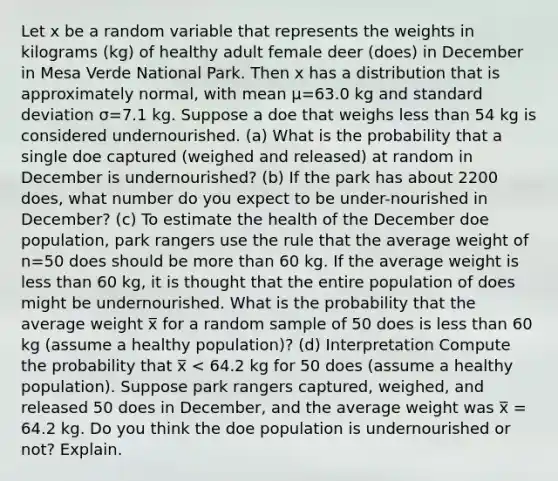 Let x be a random variable that represents the weights in kilograms (kg) of healthy adult female deer (does) in December in Mesa Verde National Park. Then x has a distribution that is approximately normal, with mean μ=63.0 kg and standard deviation σ=7.1 kg. Suppose a doe that weighs less than 54 kg is considered undernourished. (a) What is the probability that a single doe captured (weighed and released) at random in December is undernourished? (b) If the park has about 2200 does, what number do you expect to be under-nourished in December? (c) To estimate the health of the December doe population, park rangers use the rule that the average weight of n=50 does should be more than 60 kg. If the average weight is less than 60 kg, it is thought that the entire population of does might be undernourished. What is the probability that the average weight x̅ for a random sample of 50 does is less than 60 kg (assume a healthy population)? (d) Interpretation Compute the probability that x̅ < 64.2 kg for 50 does (assume a healthy population). Suppose park rangers captured, weighed, and released 50 does in December, and the average weight was x̅ = 64.2 kg. Do you think the doe population is undernourished or not? Explain.