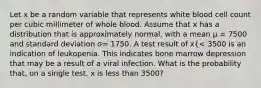 Let x be a random variable that represents white blood cell count per cubic millimeter of whole blood. Assume that x has a distribution that is approximately normal, with a mean μ = 7500 and standard deviation σ= 1750. A test result of x{< 3500 is an indication of leukopenia. This indicates bone marrow depression that may be a result of a viral infection. What is the probability that, on a single test, x is less than 3500?