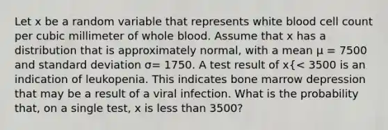 Let x be a random variable that represents white blood cell count per cubic millimeter of whole blood. Assume that x has a distribution that is approximately normal, with a mean μ = 7500 and standard deviation σ= 1750. A test result of x{< 3500 is an indication of leukopenia. This indicates bone marrow depression that may be a result of a viral infection. What is the probability that, on a single test, x is less than 3500?