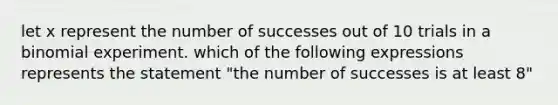 let x represent the number of successes out of 10 trials in a binomial experiment. which of the following expressions represents the statement "the number of successes is at least 8"