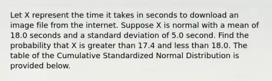 Let X represent the time it takes in seconds to download an image file from the internet. Suppose X is normal with a mean of 18.0 seconds and a standard deviation of 5.0 second. Find the probability that X is greater than 17.4 and less than 18.0. The table of the Cumulative Standardized Normal Distribution is provided below.