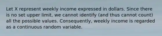 Let X represent weekly income expressed in dollars. Since there is no set upper limit, we cannot identify (and thus cannot count) all the possible values. Consequently, weekly income is regarded as a continuous random variable.