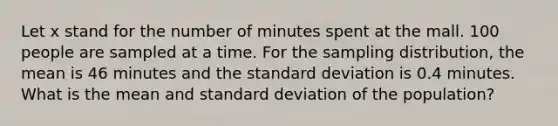 Let x stand for the number of minutes spent at the mall. 100 people are sampled at a time. For the sampling distribution, the mean is 46 minutes and the standard deviation is 0.4 minutes. What is the mean and standard deviation of the population?