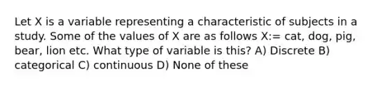 Let X is a variable representing a characteristic of subjects in a study. Some of the values of X are as follows X:= cat, dog, pig, bear, lion etc. What type of variable is this? A) Discrete B) categorical C) continuous D) None of these