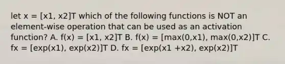 let x = [x1, x2]T which of the following functions is NOT an element-wise operation that can be used as an activation function? A. f(x) = [x1, x2]T B. f(x) = [max(0,x1), max(0,x2)]T C. fx = [exp(x1), exp(x2)]T D. fx = [exp(x1 +x2), exp(x2)]T