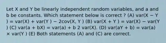 Let X and Y be linearly independent random variables, and a and b be constants. Which statement below is correct ? (A) var(X − Y ) = var(X) + var(Y ) − 2cov(X, Y ) (B) var(X + Y ) = var(X) − var(Y ) (C) var(a + bX) = var(a) + b 2 var(X). (D) var(aY + b) = var(a) × var(Y ) (E) Both statements (A) and (C) are correct.