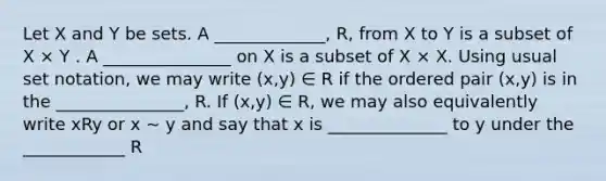 Let X and Y be sets. A _____________, R, from X to Y is a subset of X × Y . A _______________ on X is a subset of X × X. Using usual set notation, we may write (x,y) ∈ R if the <a href='https://www.questionai.com/knowledge/kBask3W6Bm-ordered-pair' class='anchor-knowledge'>ordered pair</a> (x,y) is in the _______________, R. If (x,y) ∈ R, we may also equivalently write xRy or x ∼ y and say that x is ______________ to y under the ____________ R