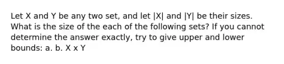 Let X and Y be any two set, and let |X| and |Y| be their sizes. What is the size of the each of the following sets? If you cannot determine the answer exactly, try to give upper and lower bounds: a. b. X x Y