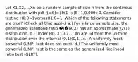 Let X1​,X2​,...,Xn​ be a random sample of size n from the continous distribution with pdf f(x;θ)={θ(1−x)θ−1,0,​0 0θ>0. Consider testing H0​:θ=1versusH1​:θ​=1. Which of the following statements are true? (Check all that apply.) a.) For a large sample size, the generalized likelihood ratio �(�⃗)λ(X) has an approximate χ2(1) distribution. b.) Under H0​, X1​,X2​,...,Xn​ are iid from the uniform distribution over the interval (0,1)(0,1). c.) A uniformly most powerful (UMP) test does not exist. d.) The uniformly most powerful (UMP) test is the same as the generalized likelihood ratio test (GLRT).