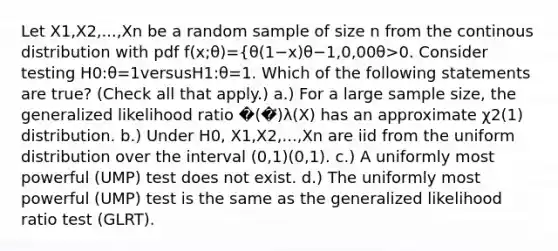 Let X1​,X2​,...,Xn​ be a random sample of size n from the continous distribution with pdf f(x;θ)={θ(1−x)θ−1,0,​0 0θ>0. Consider testing H0​:θ=1versusH1​:θ​=1. Which of the following statements are true? (Check all that apply.) a.) For a large sample size, the generalized likelihood ratio �(�⃗)λ(X) has an approximate χ2(1) distribution. b.) Under H0​, X1​,X2​,...,Xn​ are iid from the uniform distribution over the interval (0,1)(0,1). c.) A uniformly most powerful (UMP) test does not exist. d.) The uniformly most powerful (UMP) test is the same as the generalized likelihood ratio test (GLRT).