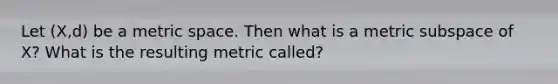 Let (X,d) be a metric space. Then what is a metric subspace of X? What is the resulting metric called?