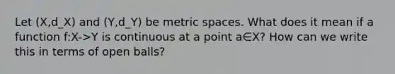 Let (X,d_X) and (Y,d_Y) be metric spaces. What does it mean if a function f:X->Y is continuous at a point a∈X? How can we write this in terms of open balls?