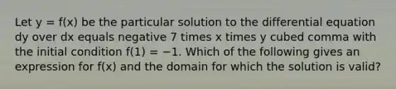 Let y = f(x) be the particular solution to the differential equation dy over dx equals negative 7 times x times y cubed comma with the initial condition f(1) = −1. Which of the following gives an expression for f(x) and the domain for which the solution is valid?