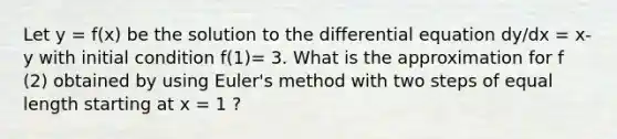 Let y = f(x) be the solution to the differential equation dy/dx = x-y with initial condition f(1)= 3. What is the approximation for f (2) obtained by using Euler's method with two steps of equal length starting at x = 1 ?