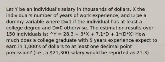 Let Y be an individual's salary in thousands of dollars, X the individual's number of years of work experience, and D be a dummy variable where D=1 if the individual has at least a college degree and D=0 otherwise. The estimation results over 150 individuals is: ^Y = 28.3 + 3*X + 7.1*D + 1*(D*X) How much does a college graduate with 5 years experience expect to earn in 1,000's of dollars to at least one decimal point precission? (I.e., a 21,300 salary would be reported as 21.3)