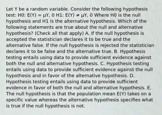 Let Y be a random variable. Consider the following hypothesis test: H0: E(Y) = μY, 0 H1: E(Y) ≠ μY, 0 Where H0 is the null hypothesis and H1 is the alternative hypothesis. Which of the following statements are true about the null and alternative hypothesis? (Check all that apply) A. If the null hypothesis is accepted the statistician declares it to be true and the alternative false. If the null hypothesis is rejected the statistician declares it to be false and the alternative true. B. Hypothesis testing entails using data to provide sufficient evidence against both the null and alternative hypothesis. C. Hypothesis testing entails using data to provide sufficient evidence against the null hypothesis and in favor of the alternative hypothesis. D. Hypothesis testing entails using data to provide sufficient evidence in favor of both the null and alternative hypothesis. E. The null hypothesis is that the population mean E(Y) takes on a specific value whereas the alternative hypothesis specifies what is true if the null hypothesis is not.