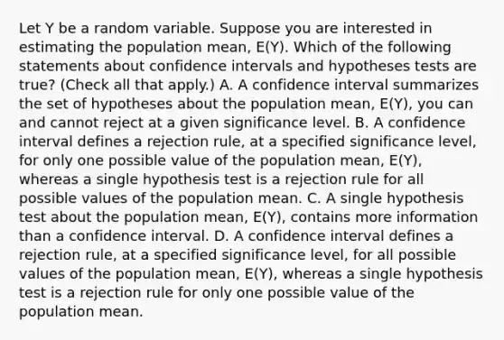 Let Y be a random variable. Suppose you are interested in estimating the population​ mean, ​E(Y). Which of the following statements about confidence intervals and hypotheses tests are​ true? ​(Check all that​ apply.) A. A confidence interval summarizes the set of hypotheses about the population​ mean, ​E(Y)​, you can and cannot reject at a given significance level. B. A confidence interval defines a rejection​ rule, at a specified significance​ level, for only one possible value of the population​ mean, ​E(Y)​, whereas a single hypothesis test is a rejection rule for all possible values of the population mean. C. A single hypothesis test about the population​ mean, ​E(Y)​, contains more information than a confidence interval. D. A confidence interval defines a rejection​ rule, at a specified significance​ level, for all possible values of the population​ mean, ​E(Y)​, whereas a single hypothesis test is a rejection rule for only one possible value of the population mean.