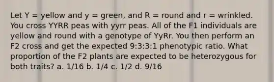 Let Y = yellow and y = green, and R = round and r = wrinkled. You cross YYRR peas with yyrr peas. All of the F1 individuals are yellow and round with a genotype of YyRr. You then perform an F2 cross and get the expected 9:3:3:1 phenotypic ratio. What proportion of the F2 plants are expected to be heterozygous for both traits? a. 1/16 b. 1/4 c. 1/2 d. 9/16