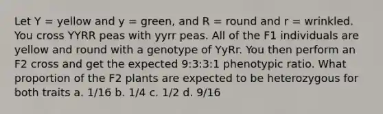 Let Y = yellow and y = green, and R = round and r = wrinkled. You cross YYRR peas with yyrr peas. All of the F1 individuals are yellow and round with a genotype of YyRr. You then perform an F2 cross and get the expected 9:3:3:1 phenotypic ratio. What proportion of the F2 plants are expected to be heterozygous for both traits a. 1/16 b. 1/4 c. 1/2 d. 9/16