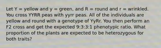 Let Y = yellow and y = green, and R = round and r = wrinkled. You cross YYRR peas with yyrr peas. All of the individuals are yellow and round with a genotype of YyRr. You then perform an F2 cross and get the expected 9:3:3:1 phenotypic ratio. What proportion of the plants are expected to be heterozygous for both traits?