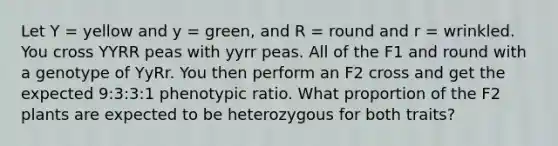 Let Y = yellow and y = green, and R = round and r = wrinkled. You cross YYRR peas with yyrr peas. All of the F1 and round with a genotype of YyRr. You then perform an F2 cross and get the expected 9:3:3:1 phenotypic ratio. What proportion of the F2 plants are expected to be heterozygous for both traits?