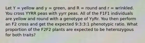 Let Y = yellow and y = green, and R = round and r = wrinkled. You cross YYRR peas with yyrr peas. All of the F1F1 individuals are yellow and round with a genotype of YyRr. You then perform an F2 cross and get the expected 9:3:3:1 phenotypic ratio. What proportion of the F2F2 plants are expected to be heterozygous for both traits?