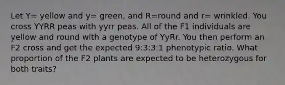 Let Y= yellow and y= green, and R=round and r= wrinkled. You cross YYRR peas with yyrr peas. All of the F1 individuals are yellow and round with a genotype of YyRr. You then perform an F2 cross and get the expected 9:3:3:1 phenotypic ratio. What proportion of the F2 plants are expected to be heterozygous for both traits?