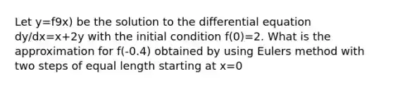 Let y=f9x) be the solution to the differential equation dy/dx=x+2y with the initial condition f(0)=2. What is the approximation for f(-0.4) obtained by using Eulers method with two steps of equal length starting at x=0