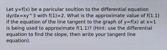 Let y=f(x) be a paricular soultion to the differential equation dy/dx=xy^3 with f(1)=2. What is the approximate value of f(1.1) if the equation of the line tangent to the graph of y=f(x) at x=1 is being used to approximate f(1.1)? (Hint: use the differential equation to find the slope, then write your tangent line equation).