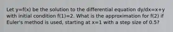 Let y=f(x) be the solution to the differential equation dy/dx=x+y with initial condition f(1)=2. What is the approximation for f(2) if Euler's method is used, starting at x=1 with a step size of 0.5?