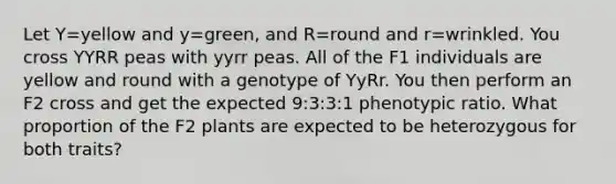 Let Y=yellow and y=green, and R=round and r=wrinkled. You cross YYRR peas with yyrr peas. All of the F1 individuals are yellow and round with a genotype of YyRr. You then perform an F2 cross and get the expected 9:3:3:1 phenotypic ratio. What proportion of the F2 plants are expected to be heterozygous for both traits?