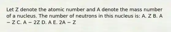 Let Z denote the atomic number and A denote the mass number of a nucleus. The number of neutrons in this nucleus is: A. Z B. A − Z C. A − 2Z D. A E. 2A − Z