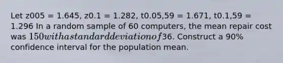 Let z005 = 1.645, z0.1 = 1.282, t0.05,59 = 1.671, t0.1,59 = 1.296 In a random sample of 60 computers, the mean repair cost was 150 with a standard deviation of36. Construct a 90% confidence interval for the population mean.