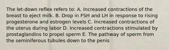 The let-down reflex refers to: A. Increased contractions of the breast to eject milk. B. Drop in FSH and LH in response to rising progesterone and estrogen levels C. Increased contractions of the uterus during labor D. Increased contractions stimulated by prostaglandins to propel sperm E. The pathway of sperm from the seminiferous tubules down to the penis