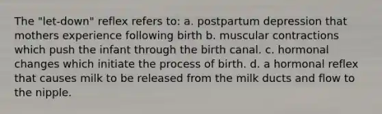 The "let-down" reflex refers to: a. postpartum depression that mothers experience following birth b. muscular contractions which push the infant through the birth canal. c. hormonal changes which initiate the process of birth. d. a hormonal reflex that causes milk to be released from the milk ducts and flow to the nipple.