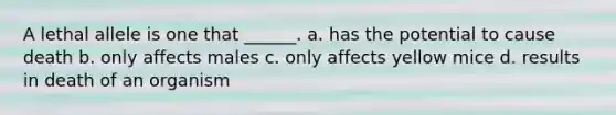 A lethal allele is one that ______. a. has the potential to cause death b. only affects males c. only affects yellow mice d. results in death of an organism