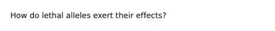 How do lethal alleles exert their effects?