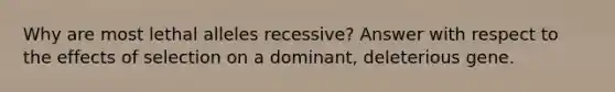 Why are most lethal alleles recessive? Answer with respect to the effects of selection on a dominant, deleterious gene.