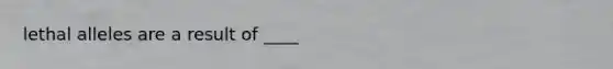 lethal alleles are a result of ____