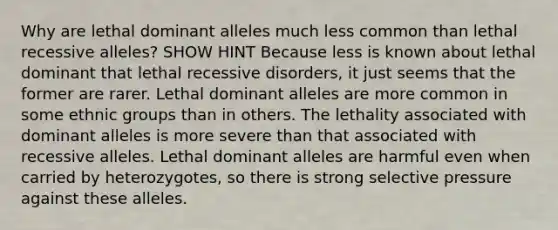 Why are lethal dominant alleles much less common than lethal recessive alleles? SHOW HINT Because less is known about lethal dominant that lethal recessive disorders, it just seems that the former are rarer. Lethal dominant alleles are more common in some ethnic groups than in others. The lethality associated with dominant alleles is more severe than that associated with recessive alleles. Lethal dominant alleles are harmful even when carried by heterozygotes, so there is strong selective pressure against these alleles.