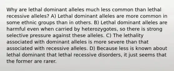 Why are lethal dominant alleles much less common than lethal recessive alleles? A) Lethal dominant alleles are more common in some ethnic groups than in others. B) Lethal dominant alleles are harmful even when carried by heterozygotes, so there is strong selective pressure against these alleles. C) The lethality associated with dominant alleles is more severe than that associated with recessive alleles. D) Because less is known about lethal dominant that lethal recessive disorders, it just seems that the former are rarer.