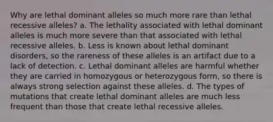 Why are lethal dominant alleles so much more rare than lethal recessive alleles? a. The lethality associated with lethal dominant alleles is much more severe than that associated with lethal recessive alleles. b. Less is known about lethal dominant disorders, so the rareness of these alleles is an artifact due to a lack of detection. c. Lethal dominant alleles are harmful whether they are carried in homozygous or heterozygous form, so there is always strong selection against these alleles. d. The types of mutations that create lethal dominant alleles are much less frequent than those that create lethal recessive alleles.