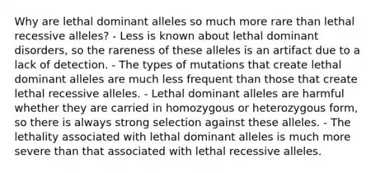 Why are lethal dominant alleles so much more rare than lethal recessive alleles? - Less is known about lethal dominant disorders, so the rareness of these alleles is an artifact due to a lack of detection. - The types of mutations that create lethal dominant alleles are much less frequent than those that create lethal recessive alleles. - Lethal dominant alleles are harmful whether they are carried in homozygous or heterozygous form, so there is always strong selection against these alleles. - The lethality associated with lethal dominant alleles is much more severe than that associated with lethal recessive alleles.