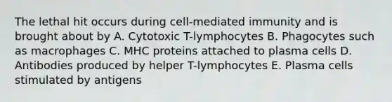 The lethal hit occurs during cell-mediated immunity and is brought about by A. Cytotoxic T-lymphocytes B. Phagocytes such as macrophages C. MHC proteins attached to plasma cells D. Antibodies produced by helper T-lymphocytes E. Plasma cells stimulated by antigens