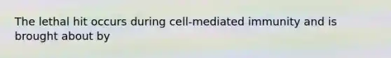 The lethal hit occurs during cell-mediated immunity and is brought about by