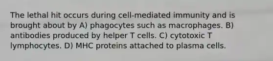 The lethal hit occurs during cell-mediated immunity and is brought about by A) phagocytes such as macrophages. B) antibodies produced by helper T cells. C) cytotoxic T lymphocytes. D) MHC proteins attached to plasma cells.