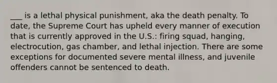 ___ is a lethal physical punishment, aka the death penalty. To date, the Supreme Court has upheld every manner of execution that is currently approved in the U.S.: firing squad, hanging, electrocution, gas chamber, and lethal injection. There are some exceptions for documented severe mental illness, and juvenile offenders cannot be sentenced to death.